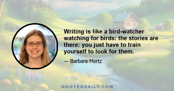 Writing is like a bird-watcher watching for birds: the stories are there: you just have to train yourself to look for them.