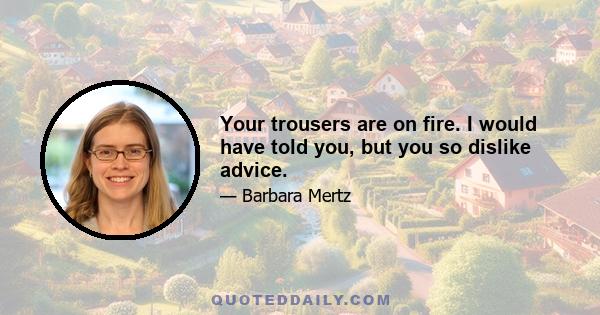 Your trousers are on fire. I would have told you, but you so dislike advice.