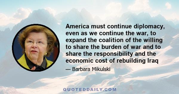 America must continue diplomacy, even as we continue the war, to expand the coalition of the willing to share the burden of war and to share the responsibility and the economic cost of rebuilding Iraq