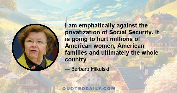 I am emphatically against the privatization of Social Security. It is going to hurt millions of American women, American families and ultimately the whole country