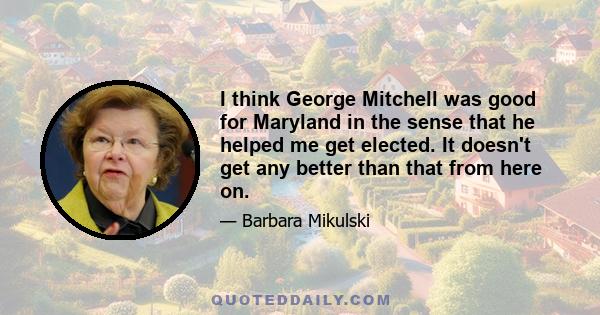 I think George Mitchell was good for Maryland in the sense that he helped me get elected. It doesn't get any better than that from here on.