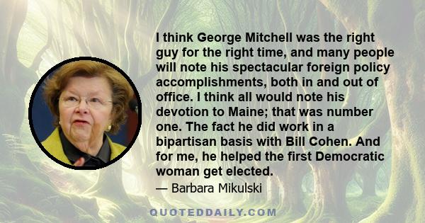 I think George Mitchell was the right guy for the right time, and many people will note his spectacular foreign policy accomplishments, both in and out of office. I think all would note his devotion to Maine; that was