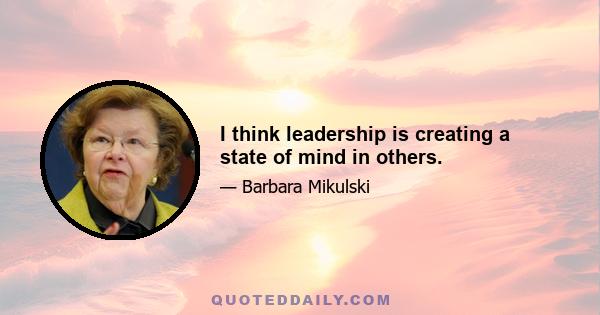 I think leadership is creating a state of mind in others.