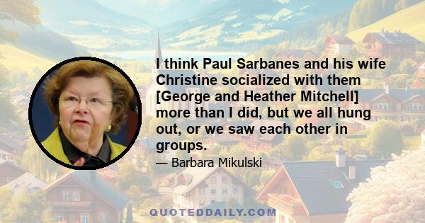 I think Paul Sarbanes and his wife Christine socialized with them [George and Heather Mitchell] more than I did, but we all hung out, or we saw each other in groups.