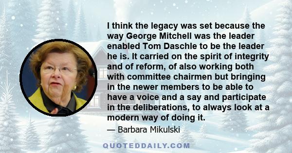 I think the legacy was set because the way George Mitchell was the leader enabled Tom Daschle to be the leader he is. It carried on the spirit of integrity and of reform, of also working both with committee chairmen but 