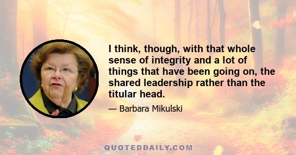 I think, though, with that whole sense of integrity and a lot of things that have been going on, the shared leadership rather than the titular head.