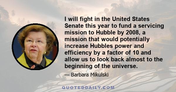 I will fight in the United States Senate this year to fund a servicing mission to Hubble by 2008, a mission that would potentially increase Hubbles power and efficiency by a factor of 10 and allow us to look back almost 