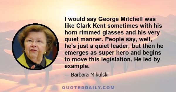 I would say George Mitchell was like Clark Kent sometimes with his horn rimmed glasses and his very quiet manner. People say, well, he's just a quiet leader, but then he emerges as super hero and begins to move this