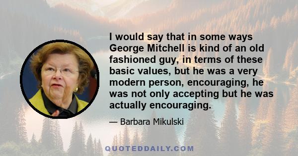 I would say that in some ways George Mitchell is kind of an old fashioned guy, in terms of these basic values, but he was a very modern person, encouraging, he was not only accepting but he was actually encouraging.