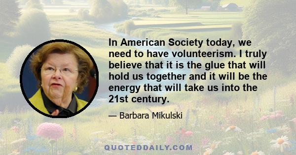 In American Society today, we need to have volunteerism. I truly believe that it is the glue that will hold us together and it will be the energy that will take us into the 21st century.