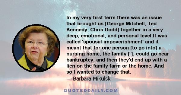 In my very first term there was an issue that brought us [George Mitchell, Ted Kennedy, Chris Dodd] together in a very deep, emotional, and personal level.It was called 'spousal impoverishment' and it meant that for one 