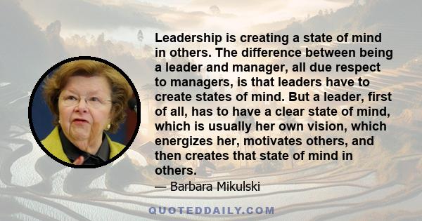 Leadership is creating a state of mind in others. The difference between being a leader and manager, all due respect to managers, is that leaders have to create states of mind. But a leader, first of all, has to have a