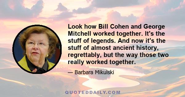 Look how Bill Cohen and George Mitchell worked together. It's the stuff of legends. And now it's the stuff of almost ancient history, regrettably, but the way those two really worked together.