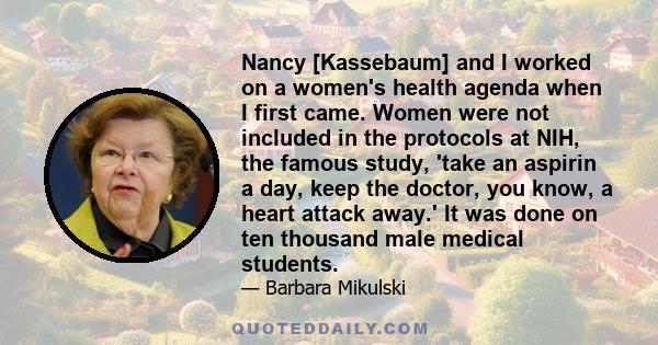 Nancy [Kassebaum] and I worked on a women's health agenda when I first came. Women were not included in the protocols at NIH, the famous study, 'take an aspirin a day, keep the doctor, you know, a heart attack away.' It 