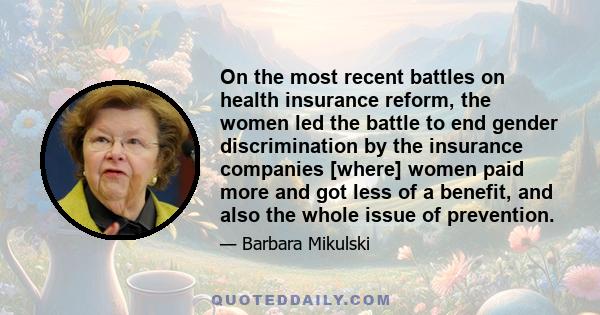 On the most recent battles on health insurance reform, the women led the battle to end gender discrimination by the insurance companies [where] women paid more and got less of a benefit, and also the whole issue of