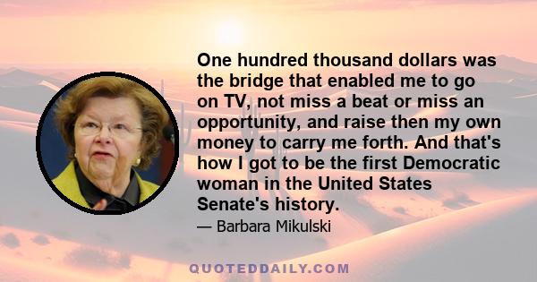 One hundred thousand dollars was the bridge that enabled me to go on TV, not miss a beat or miss an opportunity, and raise then my own money to carry me forth. And that's how I got to be the first Democratic woman in