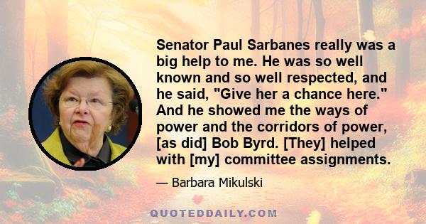 Senator Paul Sarbanes really was a big help to me. He was so well known and so well respected, and he said, Give her a chance here. And he showed me the ways of power and the corridors of power, [as did] Bob Byrd.