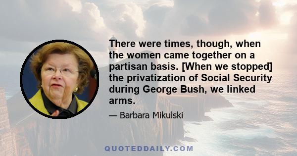 There were times, though, when the women came together on a partisan basis. [When we stopped] the privatization of Social Security during George Bush, we linked arms.