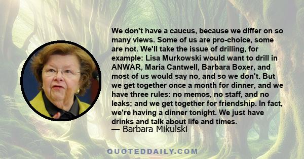 We don't have a caucus, because we differ on so many views. Some of us are pro-choice, some are not. We'll take the issue of drilling, for example: Lisa Murkowski would want to drill in ANWAR, Maria Cantwell, Barbara