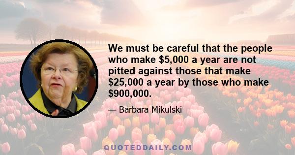 We must be careful that the people who make $5,000 a year are not pitted against those that make $25,000 a year by those who make $900,000.