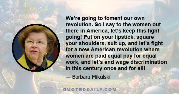 We’re going to foment our own revolution. So I say to the women out there in America, let’s keep this fight going! Put on your lipstick, square your shoulders, suit up, and let’s fight for a new American revolution