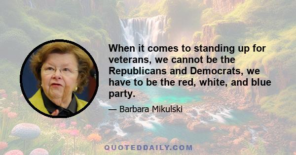 When it comes to standing up for veterans, we cannot be the Republicans and Democrats, we have to be the red, white, and blue party.