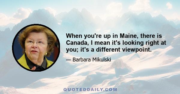 When you're up in Maine, there is Canada, I mean it's looking right at you; it's a different viewpoint.