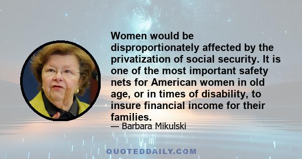 Women would be disproportionately affected by the privatization of social security. It is one of the most important safety nets for American women in old age, or in times of disability, to insure financial income for