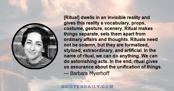 [Ritual] dwells in an invisible reality and gives this reality a vocabulary, props, costume, gesture, scenery. Ritual makes things separate, sets them apart from ordinary affairs and thoughts. Rituals need not be