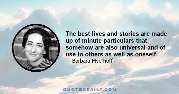 The best lives and stories are made up of minute particulars that somehow are also universal and of use to others as well as oneself.