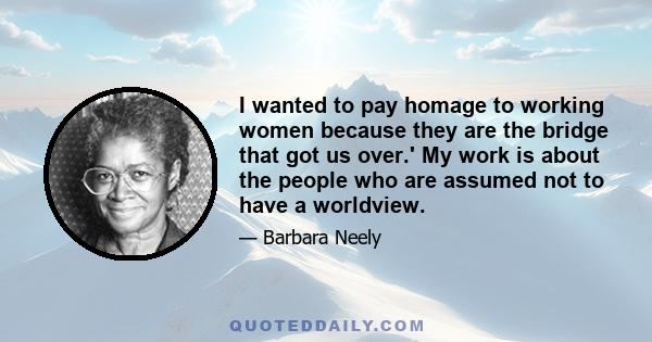 I wanted to pay homage to working women because they are the bridge that got us over.' My work is about the people who are assumed not to have a worldview.