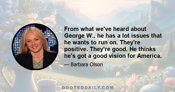 From what we've heard about George W., he has a lot issues that he wants to run on. They're positive. They're good. He thinks he's got a good vision for America.