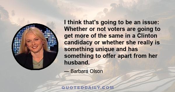 I think that's going to be an issue: Whether or not voters are going to get more of the same in a Clinton candidacy or whether she really is something unique and has something to offer apart from her husband.