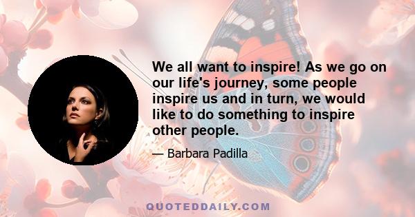 We all want to inspire! As we go on our life's journey, some people inspire us and in turn, we would like to do something to inspire other people.