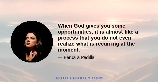 When God gives you some opportunities, it is almost like a process that you do not even realize what is recurring at the moment.