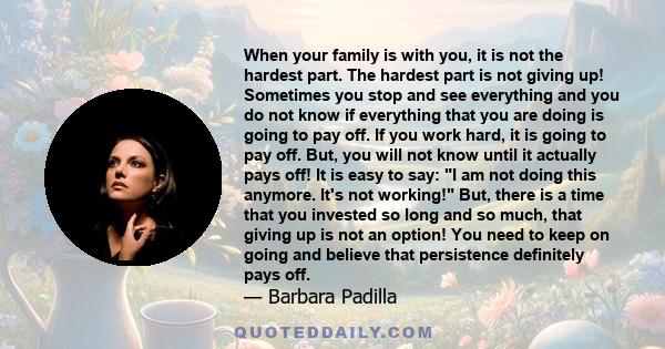 When your family is with you, it is not the hardest part. The hardest part is not giving up! Sometimes you stop and see everything and you do not know if everything that you are doing is going to pay off. If you work