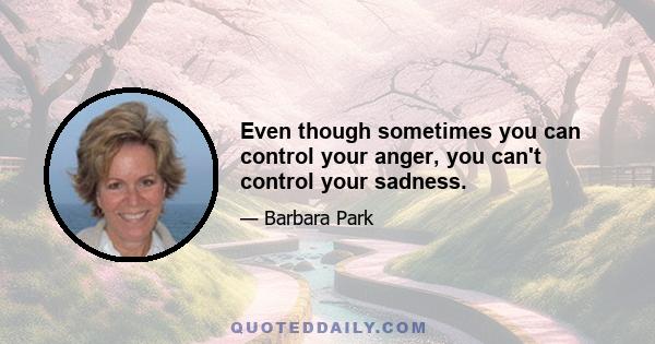 Even though sometimes you can control your anger, you can't control your sadness.