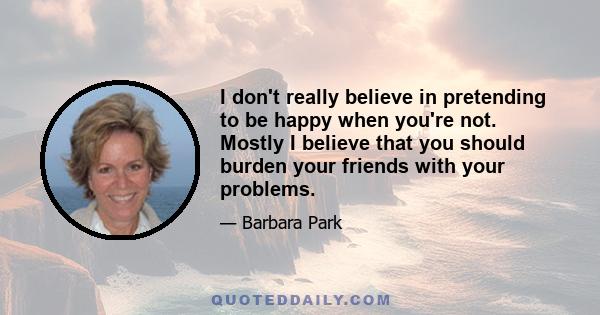 I don't really believe in pretending to be happy when you're not. Mostly I believe that you should burden your friends with your problems.