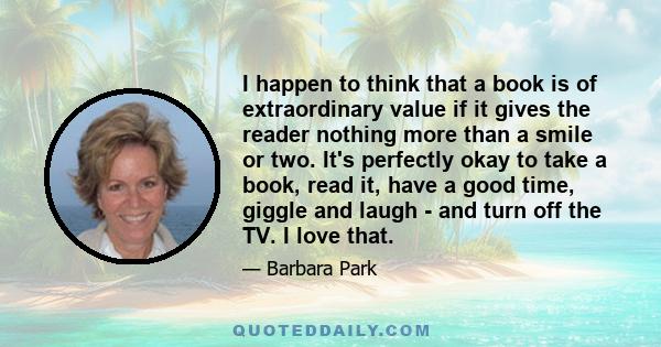 I happen to think that a book is of extraordinary value if it gives the reader nothing more than a smile or two. It's perfectly okay to take a book, read it, have a good time, giggle and laugh - and turn off the TV. I