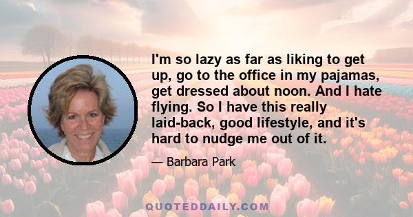 I'm so lazy as far as liking to get up, go to the office in my pajamas, get dressed about noon. And I hate flying. So I have this really laid-back, good lifestyle, and it's hard to nudge me out of it.