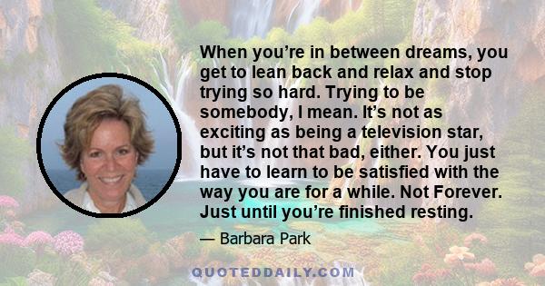 When you’re in between dreams, you get to lean back and relax and stop trying so hard. Trying to be somebody, I mean. It’s not as exciting as being a television star, but it’s not that bad, either. You just have to