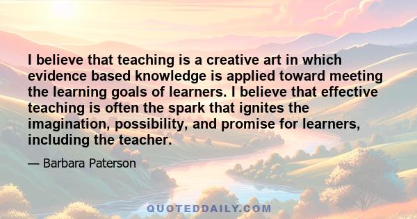 I believe that teaching is a creative art in which evidence based knowledge is applied toward meeting the learning goals of learners. I believe that effective teaching is often the spark that ignites the imagination,