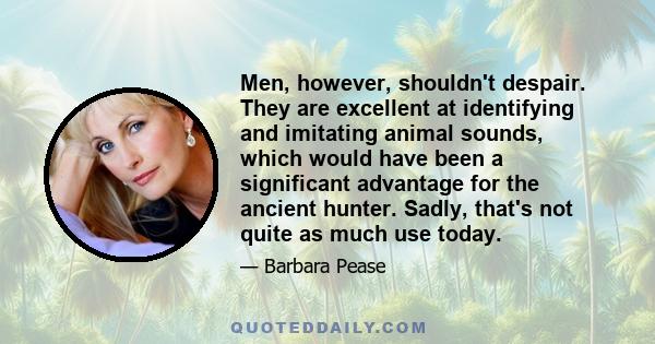 Men, however, shouldn't despair. They are excellent at identifying and imitating animal sounds, which would have been a significant advantage for the ancient hunter. Sadly, that's not quite as much use today.