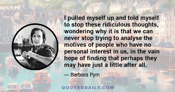 I pulled myself up and told myself to stop these ridiculous thoughts, wondering why it is that we can never stop trying to analyse the motives of people who have no personal interest in us, in the vain hope of finding