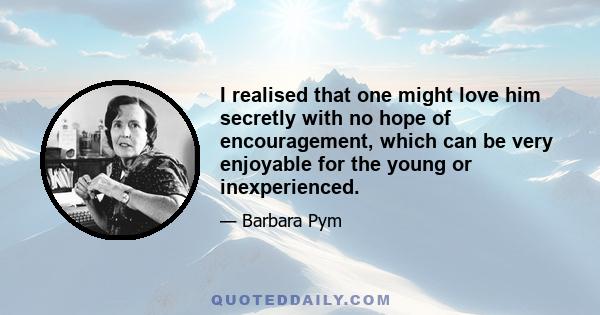 I realised that one might love him secretly with no hope of encouragement, which can be very enjoyable for the young or inexperienced.