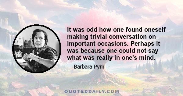 It was odd how one found oneself making trivial conversation on important occasions. Perhaps it was because one could not say what was really in one's mind.