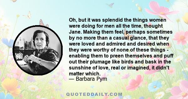 Oh, but it was splendid the things women were doing for men all the time, thought Jane. Making them feel, perhaps sometimes by no more than a casual glance, that they were loved and admired and desired when they were