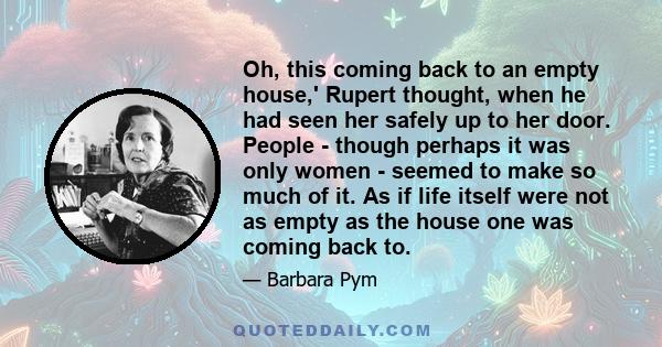 Oh, this coming back to an empty house,' Rupert thought, when he had seen her safely up to her door. People - though perhaps it was only women - seemed to make so much of it. As if life itself were not as empty as the