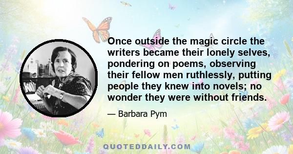 Once outside the magic circle the writers became their lonely selves, pondering on poems, observing their fellow men ruthlessly, putting people they knew into novels; no wonder they were without friends.