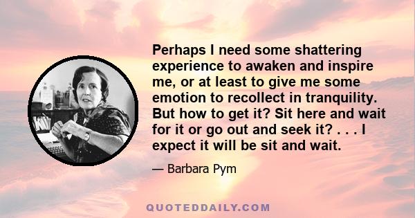 Perhaps I need some shattering experience to awaken and inspire me, or at least to give me some emotion to recollect in tranquility. But how to get it? Sit here and wait for it or go out and seek it? . . . I expect it